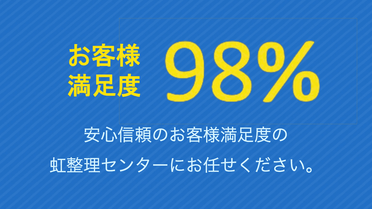 お客様満足度98%安心信頼のお客様満足度の虹整理センターにお任せください。